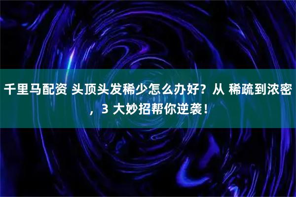 千里马配资 头顶头发稀少怎么办好？从 稀疏到浓密，3 大妙招帮你逆袭！