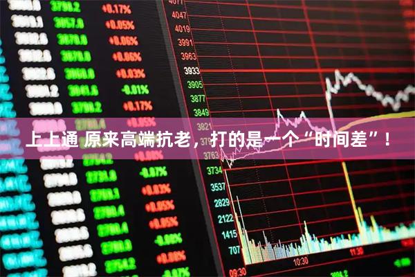 上上通 原来高端抗老，打的是一个“时间差”！