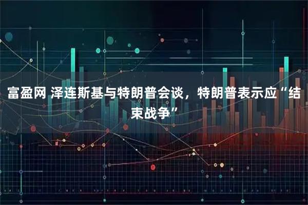 富盈网 泽连斯基与特朗普会谈，特朗普表示应“结束战争”