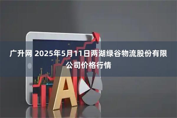 广升网 2025年5月11日两湖绿谷物流股份有限公司价格行情