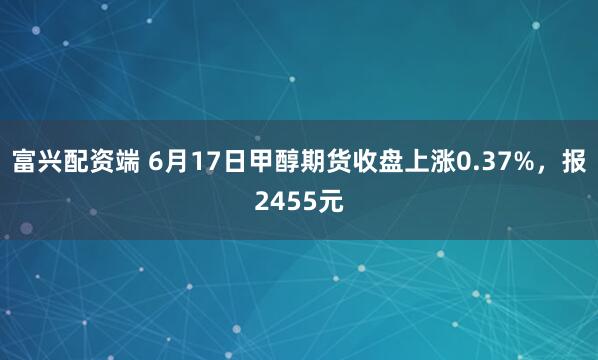 富兴配资端 6月17日甲醇期货收盘上涨0.37%，报2455元