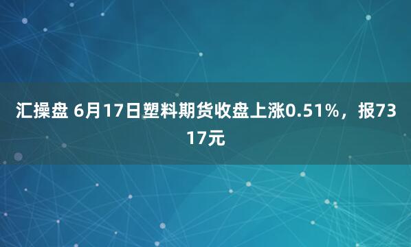 汇操盘 6月17日塑料期货收盘上涨0.51%，报7317元