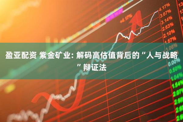 盈亚配资 紫金矿业: 解码高估值背后的“人与战略”辩证法