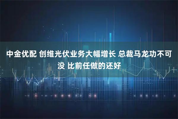中金优配 创维光伏业务大幅增长 总裁马龙功不可没 比前任做的还好