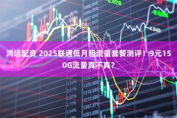 鸿运配资 2025联通低月租流量套餐测评！9元150G流量真不真？