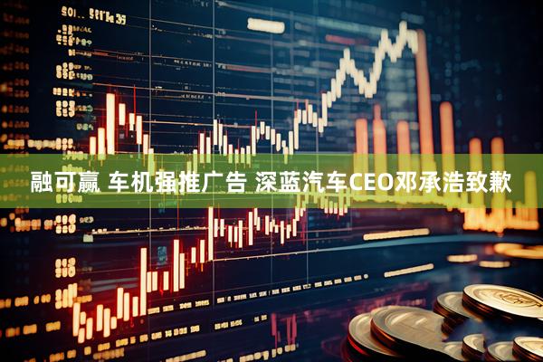 融可赢 车机强推广告 深蓝汽车CEO邓承浩致歉