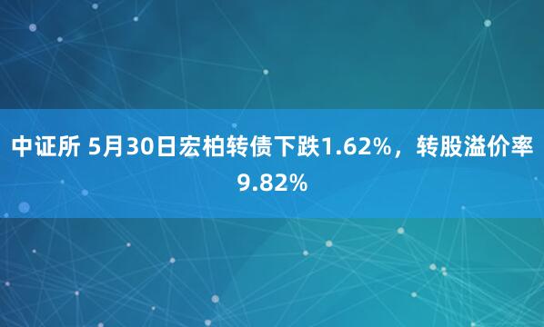 中证所 5月30日宏柏转债下跌1.62%，转股溢价率9.82%