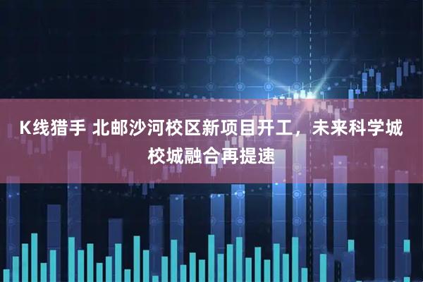 K线猎手 北邮沙河校区新项目开工,未来科学城校城融合再提速