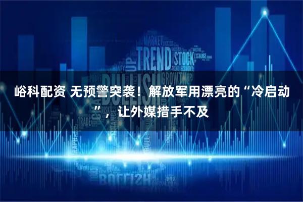 峪科配资 无预警突袭!解放军用漂亮的“冷启动”,让外媒措手不及