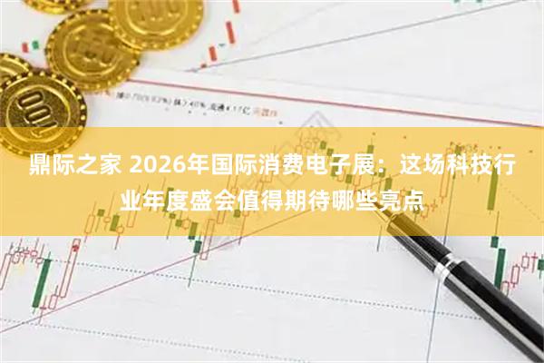 鼎际之家 2026年国际消费电子展:这场科技行业年度盛会值得期待哪些亮点