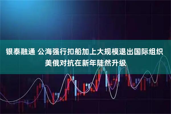 银泰融通 公海强行扣船加上大规模退出国际组织 美俄对抗在新年陡然升级