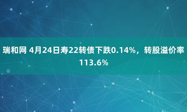瑞和网 4月24日寿22转债下跌0.14%，转股溢价率113.6%