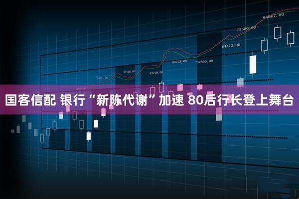 国客信配 银行“新陈代谢”加速 80后行长登上舞台