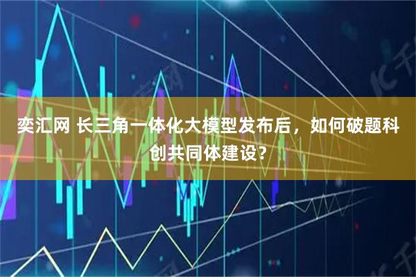 奕汇网 长三角一体化大模型发布后，如何破题科创共同体建设？