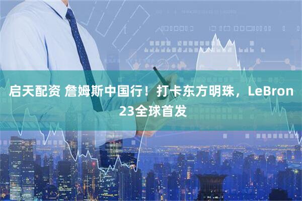 启天配资 詹姆斯中国行！打卡东方明珠，LeBron 23全球首发