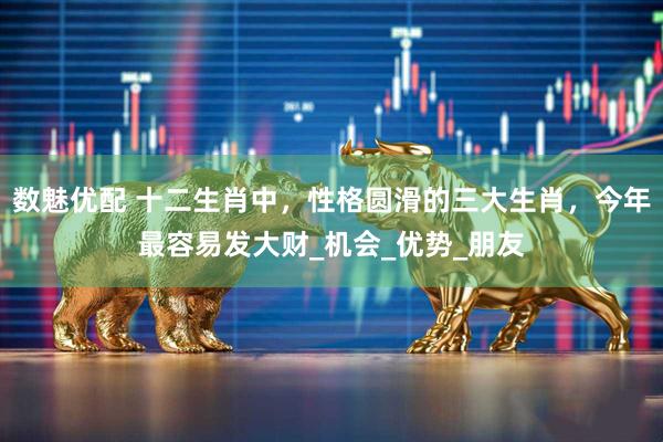 数魅优配 十二生肖中，性格圆滑的三大生肖，今年最容易发大财_机会_优势_朋友