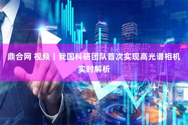 鼎合网 视频丨我国科研团队首次实现高光谱相机实时解析