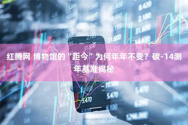 红腾网 博物馆的“距今”为何年年不变？碳-14测年基准揭秘